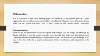 Understanding
Cat is considered a low level intensity pose. The simplicity of the posture provides a great
opportunity for you and your student to see/feel smoothly and efficiently move through the kinetic
chain, or the notion that joints have a direct effect on one another during movement.
Communicating
First cue the movement from an activation point. For example, load the energy down through the
hands, and observe how the student naturally moves through their body from that starting point.
Take note of where the movement looks blocked or restricted - this visible blockage will begin to tell
you a story that will help to clearly communicate needed modifications and adjustments to the
student.
 