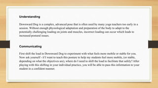 Understanding
Downward Dog is a complex, advanced pose that is often used by many yoga teachers too early in a
session. Without enough physiological adaptation and preparation of the body to adapt to the
potentially challenging loading on joints and muscles, incorrect loading can occur which leads to
increased postural issues.
Communicating
First shift the load in Downward Dog to experiment with what feels more mobile or stable for you.
Now ask yourself - if I want to teach this posture to help my students feel more mobile, (or stable,
depending on what the objectives are), where do I need to shift the load to facilitate that safely? After
playing with this shifting in your individual practice, you will be able to pass this information to your
student in a confident manner.
 