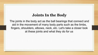 Joints In the Body
The joints in the body act as the ball bearings that connect and
aid in the movement of many body parts such as the limbs,
fingers, shoulders, elbows, neck, etc. Let's take a closer look
at these joints and what they do for us.
 