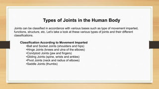 Types of Joints in the Human Body
Joints can be classified in accordance with various bases such as type of movement imparted,
functions, structure, etc. Let’s take a look at these various types of joints and their different
classifications.
Classification According to Movement Imparted
•Ball and Socket Joints (shoulders and hips)
•Hinge Joints (knees and ulna of the elbows)
•Condyloid Joints (jaw and fingers)
•Gliding Joints (spine, wrists and ankles)
•Pivot Joints (neck and radius of elbows)
•Saddle Joints (thumbs)
 
