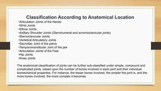 Classification According to Anatomical Location
•Articulation Joints of the Hands
•Wrist Joints
•Elbow Joints
•Axillary Shoulder Joints (Glenohumeral and acromioclavicular joints)
•Sternoclavicular Joints
•Vertebral Articulatory Joints
•Sacroiliac Joint of the pelvis
•Temporomandibular Joint of the jaw
•Articulation Joints of the Feet
•Hip Joints
•Knee Joints
The anatomical classification of joints can be further sub-classified under simple, compound and
complicated joints, based upon the number of bones involved in each joint and their individual
biomechanical properties. For instance, the lesser bones involved, the simpler the joint is, and the
more bones involved, the more complex it becomes
 