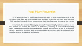 Yoga Injury Prevention
An increasing number of Americans are turning to yoga for exercise and relaxation, as well
as relief of bone, joint, and muscle-related pain. Although yoga does offer many health benefits,
if it is practiced incorrectly, it may cause muscle strain, torn ligaments, or more serious injuries.
Fortunately, the rewards of basic yoga outweigh the potential physical risks, as long as you
take caution and perform the exercises in moderation, according to your individual flexibility
level. These rewards include improved strength, balance, and flexibility, as well as an improved
sense of well-being. Yoga may also be beneficial for certain bone and joint problems like carpal
tunnel syndrome, tennis elbow, and arthritis.
 