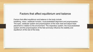 Factors that affect equilibrium and balance in the body include
breathing, vision, vestibular function, musculoskeletal alignment and proprioception.
The eyes, vestibular system and proprioceptors of the neck read and adjust head
placement in relation to the environment. The respiratory system, the musculoskeletal
system and the proprioceptors of the feet and body influence the stability and
equilibrium of the rest of the body
Factors that affect equilibrium and balance
 