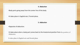 4. Abduction
•Body parts going away from the center line of the body.
•It takes place in Sagittal axis / frontal plane.
5. Adduction
•Opposite of abduction.
•It takes place when a body part comes back to the Anatomical position from the position of
Abduction.
It takes place in Sagittal axis and frontal plane
 