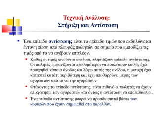 Τεχνική Ανάλυση:
Στήριξη και Αντίσταση
 Ένα επίπεδο αντίστασης είναι το επίπεδο τιμών που εκδηλώνεται
έντονη πίεση από πλευράς πωλητών σε σημείο που εμποδίζει τις
τιμές από το να ανέβουν επιπλέον.
 Καθώς οι τιμές κινούνται ανοδικά, πλησιάζουν επίπεδο αντίστασης.
Οι πωλητές εμφανίζονται προθυμότεροι να πουλήσουν καθώς έχει
προηγηθεί κάποια άνοδος και λόγω αυτής της ανόδου, η μετοχή έχει
καταστεί κατάτι ακριβότερη και έχει αποθαρρύνει μέρος των
αγοραστών από το να την αγοράσουν.
 Φτάνοντας το επίπεδο αντίστασης, είναι πιθανό οι πωλητές να έχουν
επικρατήσει των αγοραστών και όντως η αντίσταση να επιβεβαιωθεί.
 Ένα επίπεδο αντίστασης μπορεί να προσδιοριστεί βάσει των
κορυφών που έχουν σημειωθεί στο παρελθόν.
 
