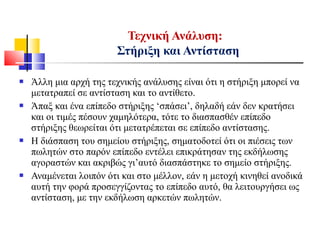  Άλλη μια αρχή της τεχνικής ανάλυσης είναι ότι η στήριξη μπορεί να
μετατραπεί σε αντίσταση και το αντίθετο.
 Άπαξ και ένα επίπεδο στήριξης ‘σπάσει’, δηλαδή εάν δεν κρατήσει
και οι τιμές πέσουν χαμηλότερα, τότε το διασπασθέν επίπεδο
στήριξης θεωρείται ότι μετατρέπεται σε επίπεδο αντίστασης.
 Η διάσπαση του σημείου στήριξης, σηματοδοτεί ότι οι πιέσεις των
πωλητών στο παρόν επίπεδο εντέλει επικράτησαν της εκδήλωσης
αγοραστών και ακριβώς γι’αυτό διασπάστηκε το σημείο στήριξης.
 Αναμένεται λοιπόν ότι και στο μέλλον, εάν η μετοχή κινηθεί ανοδικά
αυτή την φορά προσεγγίζοντας το επίπεδο αυτό, θα λειτουργήσει ως
αντίσταση, με την εκδήλωση αρκετών πωλητών.
Τεχνική Ανάλυση:
Στήριξη και Αντίσταση
 