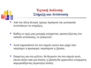 Τεχνική Ανάλυση:
Στήριξη και Αντίσταση
 Από την άλλη πλευρά, έχουμε παρόμοια την μετατροπή
αντιστάσεων σε στηρίξεις.
 Καθώς οι τιμές μιας μετοχής ανέρχονται, προσεγγίζοντας ένα
επίπεδο αντίστασης, το ξεπερνούν.
 Αυτό σηματοδοτεί ότι στο σημείο εκείνο που μέχρι τότε
υπερίσχυε η προσφορά, υπερίσχυσε η ζήτηση.
 Επομένως και στο μέλλον, θα θεωρούν ότι στο σημείο αυτό,
έπειτα πλέον από μια πτώση, η ζήτηση θα εμφανιστεί ενισχυμένη
παρεμποδίζοντας περαιτέρω πτώση.
 