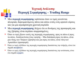  Μια περιοχή συμφόρησης υφίσταται όταν οι τιμές κινούνται
πλευρικά, διακυμαινόμενες πάνω και κάτω εντός ενός ορατού εύρους
και για μια αξιοπρόσεχτη χρονική περίοδο
 Μια περιοχή συμφόρησης δείχνει ότι οι δυνάμεις της προσφοράς και
της ζήτησης είναι περίπου ισορροπημένες.
 Όταν οι τιμές βγουν εκτός της περιοχής συμφόρησης, προς τα πάνω ή προς
τα κάτω. Αναδεικνύεται ένας νικητής – Μια διάσπαση προς τα πάνω, είναι
μια νίκης των Ταύρων (ζήτηση) και μια προς τα κάτω, είναι νίκη των
Αρκούδων (προσφορά).
 Όταν οι τιμές εξέλθουν της περιοχής συμφόρησης διασπώντας την στήριξη, είναι ένα
σημάδι πωλήσεων.
 Όταν οι τιμές εξέλθουν της περιοχής συμφόρησης διασπώντας την αντίσταση, είναι
ένα σημάδι αγορών.
Τεχνική Ανάλυση:
Περιοχή Συμφόρησης – Trading Range
 