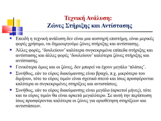  Επειδή η τεχνική ανάλυση δεν είναι μια αυστηρή επιστήμη, είναι μερικές
φορές χρήσιμο, να δημιουργούμε ζώνες στήριξης και αντίστασης.
 Άλλες φορές, ‘δουλεύουν’ καλύτερα συγκεκριμένα επίπεδα στήριξης και
αντίστασης και άλλες φορές ‘δουλεύουν’ καλύτερα ζώνες στήριξης και
αντίστασης.
 Γενικότερα όμως και οι ζώνες, δεν μπορεί να έχουν μεγάλο ‘πλάτος’.
 Συνήθως, εάν το εύρος διακύμανσης είναι βραχύ, π.χ. μικρότερο του
διμήνου, τότε το εύρος τιμών είναι σχετικό στενό και ίσως προσφέρονται
καλύτερα οι συγκεκριμένες στηρίξεις και αντιστάσεις.
 Συνήθως, εάν το εύρος διακύμανσης είναι μεγάλο (αρκετοί μήνες), τότε
και το εύρος τιμών θα είναι αρκετά μεγαλύτερο. Σε αυτή την περίπτωση
ίσως προσφέρονται καλύτερα οι ζώνες για οριοθέτηση στηρίξεων και
αντιστάσεων.
Τεχνική Ανάλυση:
Ζώνες Στήριξης και Αντίστασης
 