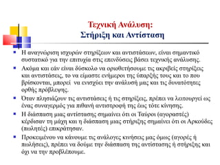  Η αναγνώριση ισχυρών στηρίξεων και αντιστάσεων, είναι σημαντικό
συστατικό για την επιτυχία στις επενδύσεις βάσει τεχνικής ανάλυσης.
 Ακόμα και εάν είναι δύσκολο να οριοθετήσουμε τις ακριβείς στηρίξεις
και αντιστάσεις, το να είμαστε ενήμεροι της ύπαρξής τους και το που
βρίσκονται, μπορεί να ενισχύει την ανάλυσή μας και τις δυνατότητες
ορθής πρόβλεψης.
 Όταν πλησιάζουν τις αντιστάσεις ή τις στηρίξεις, πρέπει να λειτουργεί ως
ένας συναγερμός για πιθανή αντιστροφή της έως τότε κίνησης.
 Η διάσπαση μιας αντίστασης σημαίνει ότι οι Ταύροι (αγοραστές)
κέρδισαν τη μάχη και η διάσπαση μιας στήριξης σημαίνει ότι οι Αρκούδες
(πωλητές) επικράτησαν.
 Προκειμένου να κάνουμε τις ανάλογες κινήσεις μας όμως (αγορές ή
πωλήσεις), πρέπει να δούμε την διάσπαση της αντίστασης ή στήριξης και
όχι να την προβλέπουμε.
Τεχνική Ανάλυση:
Στήριξη και Αντίσταση
 