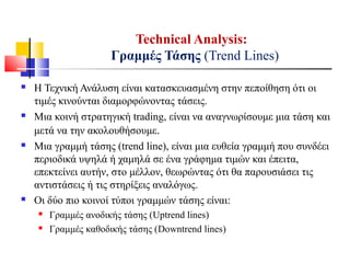  Η Τεχνική Ανάλυση είναι κατασκευασμένη στην πεποίθηση ότι οι
τιμές κινούνται διαμορφώνοντας τάσεις.
 Μια κοινή στρατηγική trading, είναι να αναγνωρίσουμε μια τάση και
μετά να την ακολουθήσουμε.
 Μια γραμμή τάσης (trend line), είναι μια ευθεία γραμμή που συνδέει
περιοδικά υψηλά ή χαμηλά σε ένα γράφημα τιμών και έπειτα,
επεκτείνει αυτήν, στο μέλλον, θεωρώντας ότι θα παρουσιάσει τις
αντιστάσεις ή τις στηρίξεις αναλόγως.
 Οι δύο πιο κοινοί τύποι γραμμών τάσης είναι:
 Γραμμές ανοδικής τάσης (Uptrend lines)
 Γραμμές καθοδικής τάσης (Downtrend lines)
Technical Analysis:
Γραμμές Τάσης (Trend Lines)
 