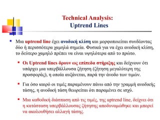  Μια uptrend line έχει ανοδική κλίση και μορφοποιείται συνδέοντας
δύο ή περισσότερα χαμηλά σημεία. Φυσικά για να έχει ανοδική κλίση,
το δεύτερο χαμηλό πρέπει να είναι υψηλότερα από το πρώτο.
 Οι Uptrend lines δρουν ως επίπεδα στήριξης και δείχνουν ότι
υπάρχει μια υπερβάλλουσα ζήτηση (ζήτηση μεγαλύτερη της
προσφοράς), η οποία αυξάνεται, παρά την άνοδο των τιμών.
 Για όσο καιρό οι τιμές παραμένουν πάνω από την γραμμή ανοδικής
τάσης, η ανοδική τάση θεωρείται ότι παραμένει σε ισχύ.
 Μια καθοδική διάσπαση από τις τιμές, της uptrend line, δείχνει ότι
η κατάσταση υπερβάλλουσας ζήτησης αποδυναμώθηκε και μπορεί
να ακολουθήσει αλλαγή τάσης.
Technical Analysis:
Uptrend Lines
 