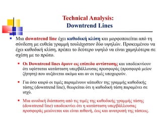  Μια downtrend line έχει καθοδική κλίση και μορφοποιείται από τη
σύνδεση με ευθεία γραμμή τουλάχιστον δύο υψηλών. Προκειμένου να
έχει καθοδική κλίση, πρέπει το δεύτερο υψηλό να είναι χαμηλότερα σε
σχέση με το πρώτο.
 Οι Downtrend lines δρουν ως επίπεδα αντίστασης και υποδεικνύουν
ότι υφίσταται κατάσταση υπερβάλλουσας προσφοράς (προσφορά μείον
ζήτηση) που αυξάνεται ακόμα και αν οι τιμές υποχωρούν.
 Για όσο καιρό οι τιμές παραμένουν κάτωθεν της γραμμής καθοδικής
τάσης (downtrend line), θεωρείται ότι η καθοδική τάση παραμένει σε
ισχύ.
 Μια ανοδική διάσπαση από τις τιμές της καθοδικής γραμμής τάσης
(downtrend line) υποδεικνύει ότι η κατάσταση υπερβάλλουσας
προσφοράς μειώνεται και είναι πιθανή, έως και ανατροπή της τάσεως.
Technical Analysis:
Downtrend Lines
 