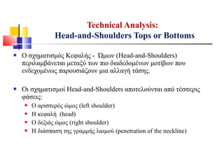  Ο σχηματισμός Κεφαλής - Ώμων (Head-and-Shoulders)
περιλαμβάνεται μεταξύ των πιο διαδεδομένων μοτίβων που
ενδεχομένως παρουσιάζουν μια αλλαγή τάσης.
 Οι σχηματισμοί Head-and-Shoulders αποτελούνται από τέσσερις
φάσεις:
 Ο αριστερός ώμος (left shoulder)
 Η κεφαλή (head)
 Ο δεξιός ώμος (right shoulder)
 Η διάσπαση της γραμμής λαιμού (penetration of the neckline)
Technical Analysis:
Head-and-Shoulders Tops or Bottoms
 