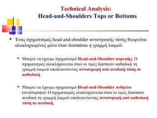 Technical Analysis:
Head-and-Shoulders Tops or Bottoms
 Ένας σχηματισμός head-and-shoulder αντιστροφής τάσης θεωρείται
ολοκληρωμένος μόνο όταν διασπάται η γραμμή λαιμού.
 Μπορεί να έχουμε σχηματισμό Head-and-Shoulder κορυφής: Ο
σχηματισμός ολοκληρώνεται όταν οι τιμές διασπούν καθοδικά τη
γραμμή λαιμού υποδεικνύοντας αντιστροφή από ανοδική τάση σε
καθοδική.
 Μπορεί να έχουμε σχηματισμό Head-and-Shoulder πυθμένα
(αντίστροφο): Ο σχηματισμός ολοκληρώνεται όταν οι τιμές διασπούν
ανοδικά τη γραμμή λαιμού υποδεικνύοντας αντιστροφή από καθοδική
τάση σε ανοδική.
 
