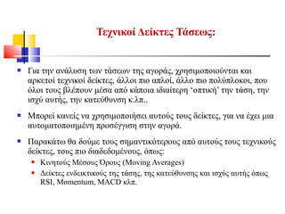  Για την ανάλυση των τάσεων της αγοράς, χρησιμοποιούνται και
αρκετοί τεχνικοί δείκτες, άλλοι πιο απλοί, άλλο πιο πολύπλοκοι, που
όλοι τους βλέπουν μέσα από κάποια ιδιαίτερη ‘οπτική’ την τάση, την
ισχύ αυτής, την κατεύθυνση κ.λπ..
 Μπορεί κανείς να χρησιμοποιήσει αυτούς τους δείκτες, για να έχει μια
αυτοματοποιημένη προσέγγιση στην αγορά.
 Παρακάτω θα δούμε τους σημαντικότερους από αυτούς τους τεχνικούς
δείκτες, τους πιο διαδεδομένους, όπως:
 Κινητούς Μέσους Όρους (Moving Averages)
 Δείκτες ενδεικτικούς της τάσης, της κατεύθυνσης και ισχύς αυτής όπως
RSI, Momentum, MACD κλπ.
Τεχνικοί Δείκτες Τάσεως:
 