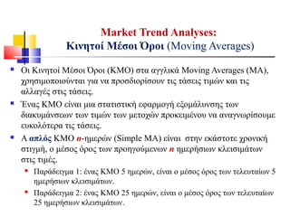  Οι Κινητοί Μέσοι Όροι (ΚΜΟ) στα αγγλικά Moving Averages (MA),
χρησιμοποιούνται για να προσδιορίσουν τις τάσεις τιμών και τις
αλλαγές στις τάσεις.
 Ένας ΚΜΟ είναι μια στατιστική εφαρμογή εξομάλυνσης των
διακυμάνσεων των τιμών των μετοχών προκειμένου να αναγνωρίσουμε
ευκολότερα τις τάσεις.
 A απλός ΚΜΟ n-ημερών (Simple MA) είναι στην εκάστοτε χρονική
στιγμή, ο μέσος όρος των προηγούμενων n ημερήσιων κλεισιμάτων
στις τιμές.
 Παράδειγμα 1: ένας ΚΜΟ 5 ημερών, είναι ο μέσος όρος των τελευταίων 5
ημερήσιων κλεισιμάτων.
 Παράδειγμα 2: ένας ΚΜΟ 25 ημερών, είναι ο μέσος όρος των τελευταίων
25 ημερήσιων κλεισιμάτων.
Market Trend Analyses:
Κινητοί Μέσοι Όροι (Moving Averages)
 