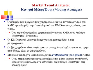 Market Trend Analyses:
Κινητοί Μέσοι Όροι (Moving Averages)
 Ο αριθμός των ημερών που χρησιμοποιείται για τον υπολογισμό του
ΚΜΟ προσδιορίζει την ‘ευαισθησία’ του ΚΜΟ σε νέες κινήσεις των
τιμών.
 Όσο περισσότερες μέρες χρησιμοποιούνται στον ΚΜΟ, τόσο λιγότερο
‘ευαίσθητος’ είναι αυτός.
 Οι ΚΜΟ μπορεί να είναι βραχυχρόνιοι, μεσοχρόνιοι ή και
μακροχρόνιοι.
 Οι βραχυχρόνιοι είναι ταχύτεροι, οι μεσοχρόνιοι λιγότερο και πιο αργοί
από όλους, είναι οι μακροχρόνιοι.
 Μπορούν επίσης να κατασκευάζονται Σταθμισμένοι (Weighted) ΚΜΟ:
 Όταν στις πιο πρόσφατες τιμές σταθμίζονται βάσει κάποιου συντελεστή,
έτσι ώστε το αποτέλεσμα να καθίσταται περισσότερο ‘ευαίσθητο’ στις
αλλαγές τιμών.
 