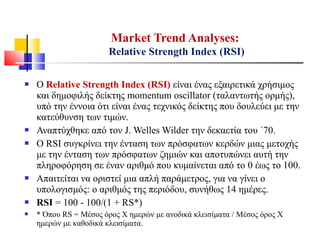  Ο Relative Strength Index (RSI) είναι ένας εξαιρετικά χρήσιμος
και δημοφιλής δείκτης momentum oscillator (ταλαντωτής ορμής),
υπό την έννοια ότι είναι ένας τεχνικός δείκτης που δουλεύει με την
κατεύθυνση των τιμών.
 Αναπτύχθηκε από τον J. Welles Wilder την δεκαετία του ΄70.
 Ο RSI συγκρίνει την ένταση των πρόσφατων κερδών μιας μετοχής
με την ένταση των πρόσφατων ζημιών και αποτυπώνει αυτή την
πληροφόρηση σε έναν αριθμό που κυμαίνεται από το 0 έως το 100.
 Απαιτείται να οριστεί μια απλή παράμετρος, για να γίνει ο
υπολογισμός: ο αριθμός της περιόδου, συνήθως 14 ημέρες.
 RSI = 100 - 100/(1 + RS*)
 * Όπου RS = Μέσος όρος Χ ημερών με ανοδικά κλεισίματα / Μέσος όρος Χ
ημερών με καθοδικά κλεισίματα.
Market Trend Analyses:
Relative Strength Index (RSI)
 