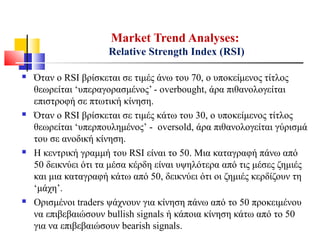  Όταν ο RSI βρίσκεται σε τιμές άνω του 70, ο υποκείμενος τίτλος
θεωρείται ‘υπεραγορασμένος’ - overbought, άρα πιθανολογείται
επιστροφή σε πτωτική κίνηση.
 Όταν ο RSI βρίσκεται σε τιμές κάτω του 30, ο υποκείμενος τίτλος
θεωρείται ‘υπερπουλημένος’ - oversold, άρα πιθανολογείται γύρισμά
του σε ανοδική κίνηση.
 Η κεντρική γραμμή του RSI είναι το 50. Μια καταγραφή πάνω από
50 δεικνύει ότι τα μέσα κέρδη είναι υψηλότερα από τις μέσες ζημιές
και μια καταγραφή κάτω από 50, δεικνύει ότι οι ζημιές κερδίζουν τη
‘μάχη’.
 Ορισμένοι traders ψάχνουν για κίνηση πάνω από το 50 προκειμένου
να επιβεβαιώσουν bullish signals ή κάποια κίνηση κάτω από το 50
για να επιβεβαιώσουν bearish signals.
Market Trend Analyses:
Relative Strength Index (RSI)
 