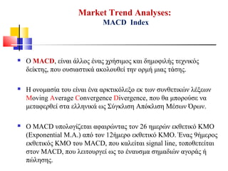 Market Trend Analyses:
MACD Index
 Ο MACD, είναι άλλος ένας χρήσιμος και δημοφιλής τεχνικός
δείκτης, που ουσιαστικά ακολουθεί την ορμή μιας τάσης.
 Η ονομασία του είναι ένα αρκτικόλεξο εκ των συνθετικών λέξεων
Moving Average Convergence Divergence, που θα μπορούσε να
μεταφερθεί στα ελληνικά ως Σύγκλιση Απόκλιση Μέσων Όρων.
 Ο MACD υπολογίζεται αφαιρώντας τον 26 ημερών εκθετικό ΚΜΟ
(Exponential M.A.) από τον 12ήμερο εκθετικό ΚΜΟ. Ένας 9ήμερος
εκθετικός ΚΜΟ του MACD, που καλείται signal line, τοποθετείται
στον MACD, που λειτουργεί ως το έναυσμα σημαδιών αγοράς ή
πώλησης.
 
