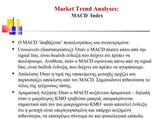 Market Trend Analyses:
MACD Index
 Ο MACD ‘διαβάζεται’ ποικιλοτρόπως και συγκεκριμένα:
 Crossovers (διασταυρώσεις): Όταν ο MACD πέφτει κάτω από την
signal line, είναι bearish ένδειξη που δείχνει ότι πρέπει να
πουλήσουμε. Αντίθετα, όταν ο MACD υψώνεται πάνω από τη signal
line, είναι bullish ένδειξη, που δείχνει ότι πρέπει να αγοράσουμε.
 Απόκλιση: Όταν η τιμή της υποκείμενης μετοχής αρχίζει και
παρουσιάζει απόκλιση από τον MACD. Σηματοδοτεί πιθανότατα το
τέλος της τρέχουσας τάσης.
 Δραματική Αύξηση: Όταν ο MACD αυξάνεται δραματικά – δηλαδή
όταν ο μικρότερος ΚΜΟ τραβιέται μακριά, απομακρύνεται
σημαντικά από τον πιο μακροχρόνιο ΚΜΟ· αυτό αποτελεί ένδειξη
ότι η μετοχή είναι υπεραγορασμένη και υπάρχει αυξημένη
πιθανότητα, να επιστρέψει σύντομα σε πιο φυσιολογικά επίπεδα.
 