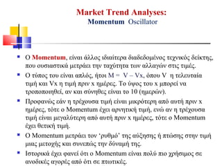 Market Trend Analyses:
Momentum Oscillator
 Ο Momentum, είναι άλλος ιδιαίτερα διαδεδομένος τεχνικός δείκτης,
που ουσιαστικά μετράει την ταχύτητα των αλλαγών στις τιμές.
 Ο τύπος του είναι απλός, ήτοι M = V – Vx, όπου V η τελευταία
τιμή και Vx η τιμή πριν x ημέρες. Το ύψος του x μπορεί να
τροποποιηθεί, αν και σύνηθες είναι το 10 (ημερών).
 Προφανώς εάν η τρέχουσα τιμή είναι μικρότερη από αυτή πριν x
ημέρες, τότε ο Momentum έχει αρνητική τιμή, ενώ αν η τρέχουσα
τιμή είναι μεγαλύτερη από αυτή πριν x ημέρες, τότε ο Momentum
έχει θετική τιμή.
 Ο Momentum μετράει τον ‘ρυθμό’ της αύξησης ή πτώσης στην τιμή
μιας μετοχής και συνεπώς την δύναμή της.
 Ιστορικά έχει φανεί ότι ο Momentum είναι πολύ πιο χρήσιμος σε
ανοδικές αγορές από ότι σε πτωτικές.
 