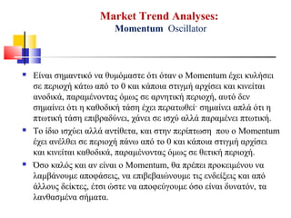Market Trend Analyses:
Momentum Oscillator
 Είναι σημαντικό να θυμόμαστε ότι όταν ο Momentum έχει κυλήσει
σε περιοχή κάτω από το 0 και κάποια στιγμή αρχίσει και κινείται
ανοδικά, παραμένοντας όμως σε αρνητική περιοχή, αυτό δεν
σημαίνει ότι η καθοδική τάση έχει περατωθεί· σημαίνει απλά ότι η
πτωτική τάση επιβραδύνει, χάνει σε ισχύ αλλά παραμένει πτωτική.
 Το ίδιο ισχύει αλλά αντίθετα, και στην περίπτωση που ο Momentum
έχει ανέλθει σε περιοχή πάνω από το 0 και κάποια στιγμή αρχίσει
και κινείται καθοδικά, παραμένοντας όμως σε θετική περιοχή.
 Όσο καλός και αν είναι ο Momentum, θα πρέπει προκειμένου να
λαμβάνουμε αποφάσεις, να επιβεβαιώνουμε τις ενδείξεις και από
άλλους δείκτες, έτσι ώστε να αποφεύγουμε όσο είναι δυνατόν, τα
λανθασμένα σήματα.
 