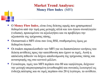 Market Trend Analyses:
Money Flow Index (MFI)
 Ο Money Flow Index, είναι ένας δείκτης ορμής που χρησιμοποιεί
δεδομένα από την τιμή μιας μετοχής αλλά και του όγκου συναλλαγών
(volume), προκειμένου να αξιολογήσει και να προβλέψει την
αξιοπιστία της τρέχουσας τάσης.
 Ουσιαστικά ο MFI είναι σαν ένας RSI, σταθμισμένος όμως με
δεδομένα όγκου.
 Οι traders παρακολουθούν τον MFI για να διαπιστώσουν κινήσεις του
δείκτη αντίθετες προς την κατεύθυνση που έχουν οι τιμές. Αυτή η
απόκλιση πιθανόν να δείχνει αποδυνάμωση της τρέχουσας τάσης και
αντιστροφής της στο κοντινό μέλλον.
 Γενικότερα, τιμές του MFI περίπου στο 80 και υψηλότερα, δείχνουν
την μετοχή υπεραγορασμένη (overbought) και συνεπώς λειτουργεί ως
ένδειξη πώλησης και σε τιμές περίπου στο 20 ή λιγότερο, το αντίθετο.
 