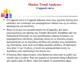 Market Trend Analyses:
Coppock curve
 O Coppock curve ή Coppock indicator είναι ένας τεχνικός δείκτης που
επιδιώκει τον εντοπισμό των μακροχρόνιων τάσεων και ως εκ τούτου,
προσφέρεται για επενδυτές.
 Φέρει το όνομα του κατασκευαστή του (Coppock), που ήταν
οικονομολόγος και ιδρυτής της Trendex Research. Ρωτήθηκε από την
Επισκοπική Εκκλησία να τους προσδιορίσει κάποιες ευκαιρίες για
μακροχρόνιους επενδυτές. Σκέφτηκε αυτός ότι οι πτωτικές αγορές
προσομοίαζαν με τις περιόδους πένθους και ρώτησε τους επισκόπους
της Εκκλησίας, ποια είναι η συνήθης περίοδος πένθους. Η απάντησή
τους ήταν 11 με 14 μήνες, γι’αυτό και χρησιμοποίησε αυτές τις
περιόδους στον υπολογισμό του δείκτη του.
 Ο δείκτης δίδει σήμα αγορών, όταν βρίσκεται κάτω από το μηδέν και
γυρνάει προς τα πάνω. Όσο πιο χαμηλά σε αρνητικό έδαφος βρίσκεται
και γυρίσει προς τα πάνω, τόσο πιο ισχυρό το αγοραστικό σήμα.
 