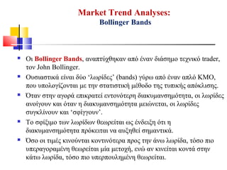 Market Trend Analyses:
Bollinger Bands
 Οι Bollinger Bands, αναπτύχθηκαν από έναν διάσημο τεχνικό trader,
τον John Bollinger.
 Ουσιαστικά είναι δύο ‘λωρίδες’ (bands) γύρω από έναν απλό ΚΜΟ,
που υπολογίζονται με την στατιστική μέθοδο της τυπικής απόκλισης.
 Όταν στην αγορά επικρατεί εντονότερη διακυμανσημότητα, οι λωρίδες
ανοίγουν και όταν η διακυμανσημότητα μειώνεται, οι λωρίδες
συγκλίνουν και ‘σφίγγουν’.
 Το σφίξιμο των λωρίδων θεωρείται ως ένδειξη ότι η
διακυμανσημότητα πρόκειται να αυξηθεί σημαντικά.
 Όσο οι τιμές κινούνται κοντινότερα προς την άνω λωρίδα, τόσο πιο
υπεραγοραμένη θεωρείται μία μετοχή, ενώ αν κινείται κοντά στην
κάτω λωρίδα, τόσο πιο υπερπουλημένη θεωρείται.
 