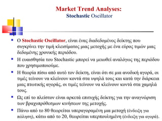 Market Trend Analyses:
Stochastic Oscillator
 Ο Stochastic Oscillator, είναι ένας διαδεδομένος δείκτης που
συγκρίνει την τιμή κλεισίματος μιας μετοχής με ένα εύρος τιμών μιας
δεδομένης χρονικής περιόδου.
 Η ευαισθησία του Stochastic μπορεί να μειωθεί αναλόγως της περιόδου
που χρησιμοποιούμε.
 Η θεωρία πίσω από αυτό τον δείκτη, είναι ότι σε μια ανοδική αγορά, οι
τιμές τείνουν να κλείνουν κοντά στα υψηλά τους και κατά την διάρκεια
μιας πτωτικής αγοράς, οι τιμές τείνουν να κλείνουν κοντά στα χαμηλά
τους.
 Ως επί το πλείστον είναι αρκετά επιτυχής δείκτης για την αναγνώριση
των βραχυπρόθεσμων κινήσεων της μετοχής.
 Πάνω από το 80 θεωρείται υπεραγοραμένη μια μετοχή (ένδειξη για
πώληση), κάτω από το 20, θεωρείται υπερπουλημένη (ένδειξη για αγορά).
 