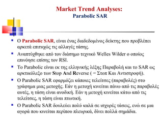 Market Trend Analyses:
Parabolic SAR
 Ο Parabolic SAR, είναι ένας διαδεδομένος δείκτης που προβλέπει
αρκετά επιτυχώς τις αλλαγές τάσης.
 Αναπτύχθηκε από τον διάσημο τεχνικό Welles Wilder ο οποίος
επινόησε επίσης τον RSI.
 Το Parabolic είναι εκ της ελληνικής λέξης Παραβολή και το SAR ως
αρκτικόλεξο των Stop And Reverse ( = Στοπ Και Αντιστροφή).
 O Parabolic SAR εφαρμόζει κάποιες τελείτσες (παραβολές) στο
γράφημα μιας μετοχής. Εάν η μετοχή κινείται πάνω από τις παραβολές
αυτές, η τάση είναι ανοδική. Εάν η μετοχή κινείται κάτω από τις
τελείτσες, η τάση είναι πτωτική.
 Ο Parabolic SAR δουλεύει πολύ καλά σε ισχυρές τάσεις, ενώ σε μια
αγορά που κινείται περίπου πλευρικά, δίνει πολλά σημάδια.
 