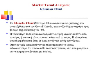 Market Trend Analyses:
Ichimoku Cloud
 Το Ichimoku Cloud (Σύννεφο Ichimoku) είναι ένας δείκτης που
αναπτύχθηκε από τον Goichi Hosoda, γιαπωνέζο δημοσιογράφο προς
τα τέλη της δεκαετίας του ΄60.
 Η γενικότερη τάση είναι ανοδική όταν οι τιμές κινούνται πάνω από
το νέφος ή πτωτική εάν κινούνται κάτω από το νέφος. Η τάση είναι
ασαφής ή πλευρική όταν οι τιμές κινούνται εντός του νέφους.
 Όταν οι τιμές απομακρύνονται σημαντικά από το νέφος,
πιθανολογούμε ότι σύντομα θα το προσεγγίσουν, κάτι που μπορούμε
να το χρησιμοποιήσουμε για trading.
 