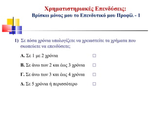 Χρηματιστηριακές Επενδύσεις:
Βρίσκω μόνος μου το Επενδυτικό μου Προφίλ - 1
1) Σε πόσα χρόνια υπολογίζετε να χρειαστείτε τα χρήματα που
σκοπεύετε να επενδύσετε;
Α. Σε 1 με 2 χρόνια ☐
Β. Σε άνω των 2 και έως 3 χρόνια ☐
Γ. Σε άνω των 3 και έως 4 χρόνια ☐
Δ. Σε 5 χρόνια ή περισσότερο ☐
 