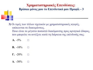 Χρηματιστηριακές Επενδύσεις:
Βρίσκω μόνος μου το Επενδυτικό μου Προφίλ - 3
3) Οι τιμές των τίτλων σχετικών με χρηματιστηριακές αγορές,
υπόκεινται σε διακυμάνσεις.
Ποιο είναι το μέγιστο ποσοστό διακύμανσης προς αρνητικό έδαφος,
που μπορείτε να αντέξετε κατά τη διάρκεια της επένδυσής σας;
Α. -5% ☐
Β. -10% ☐
Γ. -20% ☐
Δ. -30% ☐
 