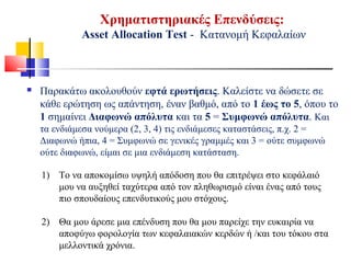 Χρηματιστηριακές Επενδύσεις:
Asset Allocation Test - Κατανομή Κεφαλαίων
 Παρακάτω ακολουθούν εφτά ερωτήσεις. Καλείστε να δώσετε σε
κάθε ερώτηση ως απάντηση, έναν βαθμό, από το 1 έως το 5, όπου το
1 σημαίνει Διαφωνώ απόλυτα και τα 5 = Συμφωνώ απόλυτα. Και
τα ενδιάμεσα νούμερα (2, 3, 4) τις ενδιάμεσες καταστάσεις, π.χ. 2 =
Διαφωνώ ήπια, 4 = Συμφωνώ σε γενικές γραμμές και 3 = ούτε συμφωνώ
ούτε διαφωνώ, είμαι σε μια ενδιάμεση κατάσταση.
1) Το να αποκομίσω υψηλή απόδοση που θα επιτρέψει στο κεφάλαιό
μου να αυξηθεί ταχύτερα από τον πληθωρισμό είναι ένας από τους
πιο σπουδαίους επενδυτικούς μου στόχους.
2) Θα μου άρεσε μια επένδυση που θα μου παρείχε την ευκαιρία να
αποφύγω φορολογία των κεφαλαιακών κερδών ή /και του τόκου στα
μελλοντικά χρόνια.
 