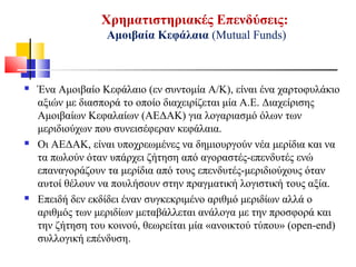 Χρηματιστηριακές Επενδύσεις:
Αμοιβαία Κεφάλαια (Mutual Funds)
 Ένα Αμοιβαίο Κεφάλαιο (εν συντομία Α/Κ), είναι ένα χαρτοφυλάκιο
αξιών με διασπορά το οποίο διαχειρίζεται μία Α.Ε. Διαχείρισης
Αμοιβαίων Κεφαλαίων (ΑΕΔΑΚ) για λογαριασμό όλων των
μεριδιούχων που συνεισέφεραν κεφάλαια.
 Οι ΑΕΔΑΚ, είναι υποχρεωμένες να δημιουργούν νέα μερίδια και να
τα πωλούν όταν υπάρχει ζήτηση από αγοραστές-επενδυτές ενώ
επαναγοράζουν τα μερίδια από τους επενδυτές-μεριδιούχους όταν
αυτοί θέλουν να πουλήσουν στην πραγματική λογιστική τους αξία.
 Επειδή δεν εκδίδει έναν συγκεκριμένο αριθμό μεριδίων αλλά ο
αριθμός των μεριδίων μεταβάλλεται ανάλογα με την προσφορά και
την ζήτηση του κοινού, θεωρείται μία «ανοικτού τύπου» (open-end)
συλλογική επένδυση.
 
