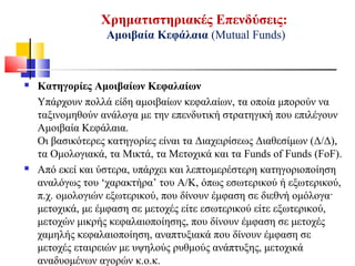 Χρηματιστηριακές Επενδύσεις:
Αμοιβαία Κεφάλαια (Mutual Funds)
 Κατηγορίες Αμοιβαίων Κεφαλαίων
Υπάρχουν πολλά είδη αμοιβαίων κεφαλαίων, τα οποία μπορούν να
ταξινομηθούν ανάλογα με την επενδυτική στρατηγική που επιλέγουν
Αμοιβαία Κεφάλαια.
Οι βασικότερες κατηγορίες είναι τα Διαχειρίσεως Διαθεσίμων (Δ/Δ),
τα Ομολογιακά, τα Μικτά, τα Μετοχικά και τα Funds of Funds (FoF).
 Από εκεί και ύστερα, υπάρχει και λεπτομερέστερη κατηγοριοποίηση
αναλόγως του ‘χαρακτήρα’ του Α/Κ, όπως εσωτερικού ή εξωτερικού,
π.χ. ομολογιών εξωτερικού, που δίνουν έμφαση σε διεθνή ομόλογα·
μετοχικά, με έμφαση σε μετοχές είτε εσωτερικού είτε εξωτερικού,
μετοχών μικρής κεφαλαιοποίησης, που δίνουν έμφαση σε μετοχές
χαμηλής κεφαλαιοποίηση, αναπτυξιακά που δίνουν έμφαση σε
μετοχές εταιρειών με υψηλούς ρυθμούς ανάπτυξης, μετοχικά
αναδυομένων αγορών κ.ο.κ.
 