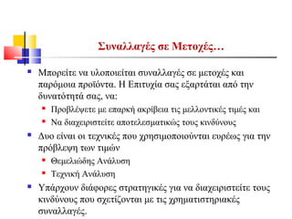 Συναλλαγές σε Μετοχές…
 Μπορείτε να υλοποιείται συναλλαγές σε μετοχές και
παρόμοια προϊόντα. Η Επιτυχία σας εξαρτάται από την
δυνατότητά σας, να:
 Προβλέψετε με επαρκή ακρίβεια τις μελλοντικές τιμές και
 Να διαχειριστείτε αποτελεσματικώς τους κινδύνους
 Δυο είναι οι τεχνικές που χρησιμοποιούνται ευρέως για την
πρόβλεψη των τιμών
 Θεμελιώδης Ανάλυση
 Τεχνική Ανάλυση
 Υπάρχουν διάφορες στρατηγικές για να διαχειριστείτε τους
κινδύνους που σχετίζονται με τις χρηματιστηριακές
συναλλαγές.
 