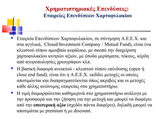 Χρηματιστηριακές Επενδύσεις:
Εταιρείες Επενδύσεων Χαρτοφυλακίου
 Εταιρεία Επενδύσεων Χαρτοφυλακίου, σε σύντμηση Α.Ε.Ε.Χ. και
στα αγγλικά, Closed Investment Company / Mutual Fund), είναι ένα
κλειστού τύπου αμοιβαίο κεφάλαιο, με σκοπό την διαχείριση
χαρτοφυλακίου κινητών αξιών, με έσοδα μερίσματα, τόκους, κέρδη
από αγοροπωλησίες χρεογράφων κλπ.
 Η βασική διαφορά ανοικτού - κλειστού τύπου επένδυσης (open ή
close end fund), είναι ότι η Α.Ε.Ε.Χ. εκδίδει μετοχές οι οποίες
αποτιμώνται και διαπραγματεύονται όπως ακριβώς και οι μετοχές
κάθε άλλης ανώνυμης εταιρείας στο χρηματιστήριο.
 Η τιμή διαμορφώνεται καθημερινά στο χρηματιστήριο ανάλογα με
την προσφορά και την ζήτηση για την μετοχή και μπορεί να διαφέρει
από την εσωτερική αξία (σχεδόν πάντα διαφέρει), δηλαδή μπορεί να
αποτιμάται με premium ή με discount.
 