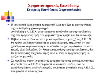 Χρηματιστηριακές Επενδύσεις:
Εταιρείες Επενδύσεων Χαρτοφυλακίου
 Η εσωτερική αξία, είναι η πραγματική αξία που έχει το χαρτοφυλάκιό
της σε δεδομένη χρονική στιγμή.
Αν δηλαδή η Α.Ε.Ε.Χ. ρευστοποιούσε το σύνολο του χαρτοφυλακίου
της στις τρέχουσες τιμές στο χρηματιστήριο, η αξία που θα απεκόμιζε.
 Βέβαια κατά κανόνα και σε νορμάλ περιόδους, η μετοχή της Α.Ε.Ε.Χ.
θα πρέπει να διαπραγματεύται με μικρό discount, στη λογική ότι εάν
χρειάζονταν να ρευστοποιήσει το σύνολο του χαρτοφυλακίου της στην
αγορά, είναι δεδομένου ότι λόγω του μεγέθους του χαρτοφυλακίου, δεν
θα το έκανε στις τρέχουσες τιμές αλλά οι ίδιες οι τρέχουσες τιμές θα
πιέζονταν μερικώς.
 Σε περιόδους ύφεσης ύφεσης της χρηματιστηριακής αγοράς, συναντάμε
discounts στις Α.Ε.Ε.Χ. που μπορεί να είναι και μεγάλα, ενώ σε
περιόδους έντονα ανοδικής αγοράς, συναντάμε premiums στις Α.Ε.Ε.Χ.,
που μπορεί να είναι υψηλά.
 
