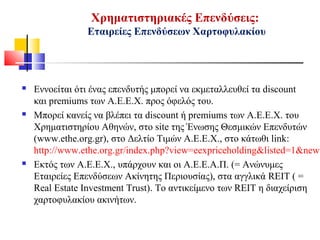 Χρηματιστηριακές Επενδύσεις:
Εταιρείες Επενδύσεων Χαρτοφυλακίου
 Εννοείται ότι ένας επενδυτής μπορεί να εκμεταλλευθεί τα discount
και premiums των Α.Ε.Ε.Χ. προς όφελός του.
 Μπορεί κανείς να βλέπει τα discount ή premiums των Α.Ε.Ε.Χ. του
Χρηματιστηρίου Αθηνών, στο site της Ένωσης Θεσμικών Επενδυτών
(www.ethe.org.gr), στο Δελτίο Τιμών Α.Ε.Ε.Χ., στο κάτωθι link:
http://www.ethe.org.gr/index.php?view=eexpriceholding&listed=1&newm
 Εκτός των Α.Ε.Ε.Χ., υπάρχουν και οι Α.Ε.Ε.Α.Π. (= Ανώνυμες
Εταιρείες Επενδύσεων Ακίνητης Περιουσίας), στα αγγλικά REIT ( =
Real Estate Investment Trust). Το αντικείμενο των REIT η διαχείριση
χαρτοφυλακίου ακινήτων.
 