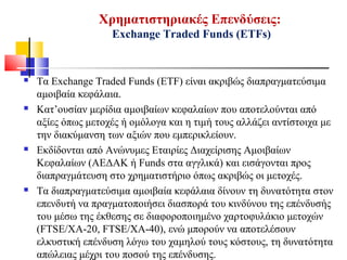 Χρηματιστηριακές Επενδύσεις:
Exchange Traded Funds (ETFs)
 Τα Exchange Traded Funds (ETF) είναι ακριβώς διαπραγματεύσιμα
αμοιβαία κεφάλαια.
 Κατ’ουσίαν μερίδια αμοιβαίων κεφαλαίων που αποτελούνται από
αξίες όπως μετοχές ή ομόλογα και η τιμή τους αλλάζει αντίστοιχα με
την διακύμανση των αξιών που εμπερικλείουν.
 Εκδίδονται από Ανώνυμες Εταιρίες Διαχείρισης Αμοιβαίων
Κεφαλαίων (ΑΕΔΑΚ ή Funds στα αγγλικά) και εισάγονται προς
διαπραγμάτευση στο χρηματιστήριο όπως ακριβώς οι μετοχές.
 Τα διαπραγματεύσιμα αμοιβαία κεφάλαια δίνουν τη δυνατότητα στον
επενδυτή να πραγματοποιήσει διασπορά του κινδύνου της επένδυσής
του μέσω της έκθεσης σε διαφοροποιημένο χαρτοφυλάκιο μετοχών
(FTSE/XA-20, FTSE/XA-40), ενώ μπορούν να αποτελέσουν
ελκυστική επένδυση λόγω του χαμηλού τους κόστους, τη δυνατότητα
απώλειας μέχρι του ποσού της επένδυσης.
 