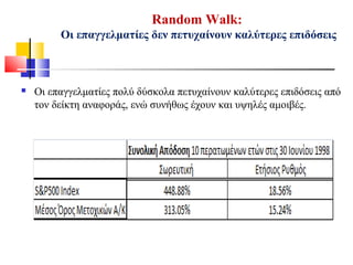 Random Walk:
Οι επαγγελματίες δεν πετυχαίνουν καλύτερες επιδόσεις
 Οι επαγγελματίες πολύ δύσκολα πετυχαίνουν καλύτερες επιδόσεις από
τον δείκτη αναφοράς, ενώ συνήθως έχουν και υψηλές αμοιβές.
 