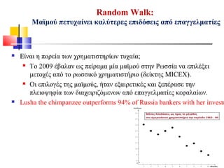 Random Walk:
Μαϊμού πετυχαίνει καλύτερες επιδόσεις από επαγγελματίες
 Είναι η πορεία των χρηματιστηρίων τυχαία;
 Το 2009 έβαλαν ως πείραμα μία μαϊμού στην Ρωσσία να επιλέξει
μετοχές από το ρωσσικό χρηματιστήριο (δείκτης MICEX).
 Οι επιλογές της μαϊμούς, ήταν εξαιρετικές και ξεπέρασε την
πλειοψηφία των διαχειριζόμενων από επαγγελματίες κεφαλαίων.
 Lusha the chimpanzee outperforms 94% of Russia bankers with her investm
 
