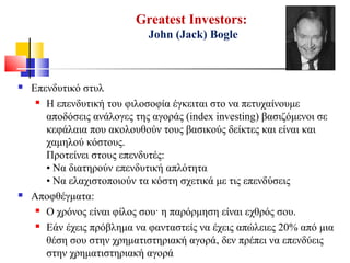 Greatest Investors:
John (Jack) Bogle
 Επενδυτικό στυλ
 Η επενδυτική του φιλοσοφία έγκειται στο να πετυχαίνουμε
αποδόσεις ανάλογες της αγοράς (index investing) βασιζόμενοι σε
κεφάλαια που ακολουθούν τους βασικούς δείκτες και είναι και
χαμηλού κόστους.
Προτείνει στους επενδυτές:
• Να διατηρούν επενδυτική απλότητα
• Να ελαχιστοποιούν τα κόστη σχετικά με τις επενδύσεις
 Αποφθέγματα:
 Ο χρόνος είναι φίλος σου· η παρόρμηση είναι εχθρός σου.
 Εάν έχεις πρόβλημα να φανταστείς να έχεις απώλειες 20% από μια
θέση σου στην χρηματιστηριακή αγορά, δεν πρέπει να επενδύεις
στην χρηματιστηριακή αγορά
 