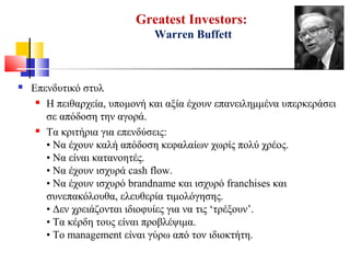 Greatest Investors:
Warren Buffett
 Επενδυτικό στυλ
 Η πειθαρχεία, υπομονή και αξία έχουν επανειλημμένα υπερκεράσει
σε απόδοση την αγορά.
 Τα κριτήρια για επενδύσεις:
• Να έχουν καλή απόδοση κεφαλαίων χωρίς πολύ χρέος.
• Να είναι κατανοητές.
• Να έχουν ισχυρά cash flow.
• Να έχουν ισχυρό brandname και ισχυρό franchises και
συνεπακόλουθα, ελευθερία τιμολόγησης.
• Δεν χρειάζονται ιδιοφυίες για να τις ‘τρέξουν’.
• Τα κέρδη τους είναι προβλέψιμα.
• Το management είναι γύρω από τον ιδιοκτήτη.
 