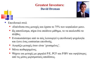 Greatest Investors:
David Dreman
 Επενδυτικό στυλ
 «Επένδυσα στις μετοχές και έχασα το 75% των κεφαλαίων μου».
 Ως αποτέλεσμα, πήρα ένα επώδυνο μάθημα, το να ακολουθώ το
πλήθος.
 Εντυπωσιάστηκε από το πώς λειτουργεί η επενδυτική ψυχολογία
και έγινε ένας contrarian επενδυτής.
 Αγοράζει μετοχές όταν είναι ‘χτυπημένες’.
 Μένει πειθαρχημένος.
 Ψάχνει για μετοχές με χαμηλά P/E, PCF και P/BV και υψηλότερες
από τις μέσες μερισματικές αποδόσεις.
 