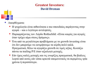 Greatest Investors:
David Dreman
 Αποφθέγματα:
 Η ψυχολογία είναι πιθανότατα ο πιο σπουδαίος παράγοντας στην
αγορά – και ο λιγότερο αντιληπτός.
 Παραφράζοντας τον Λόρδο Rothschild: «Είναι καιρός για αγορές
όταν τρέχει αίμα στους δρόμους».
 Ένα από τα μεγαλύτερα προβλήματα με το growth investing είναι
ότι δεν μπορούμε να εκτιμήσουμε τα κέρδη πολύ καλά.
Πραγματικά, θέλω να αγοράζω growth σε τιμές αξίας. Κοιτάζω
πάντα τα trailing P/E όταν αξιολογώ μετοχές.
 Εάν έχεις καλές μετοχές και τις γνωρίζεις πραγματικά, θα βγάλεις
λεφτά από αυτές εάν είσαι αρκετά υπομονετικός να περιμένεις τρία
χρόνια ή περισσότερο.
 